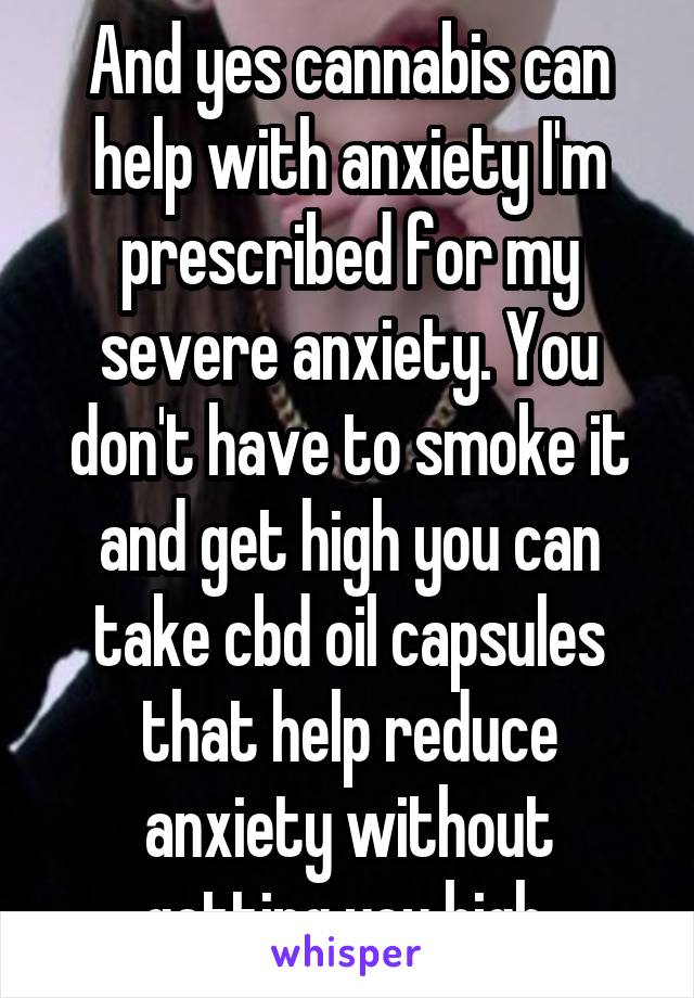 And yes cannabis can help with anxiety I'm prescribed for my severe anxiety. You don't have to smoke it and get high you can take cbd oil capsules that help reduce anxiety without getting you high 