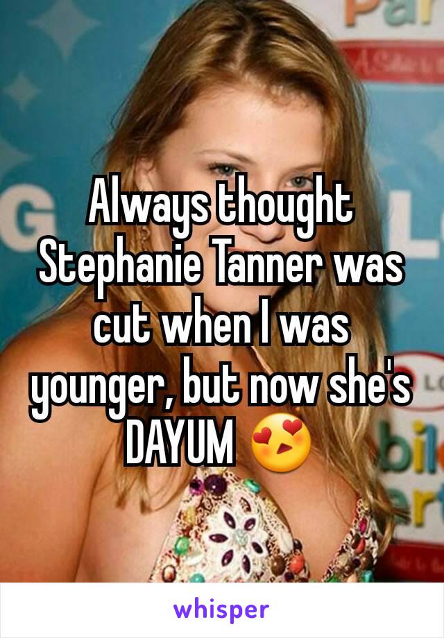 Always thought Stephanie Tanner was cut when I was younger, but now she's DAYUM 😍