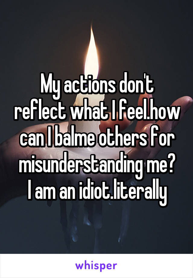 My actions don't reflect what I feel.how can I balme others for misunderstanding me?
I am an idiot.literally