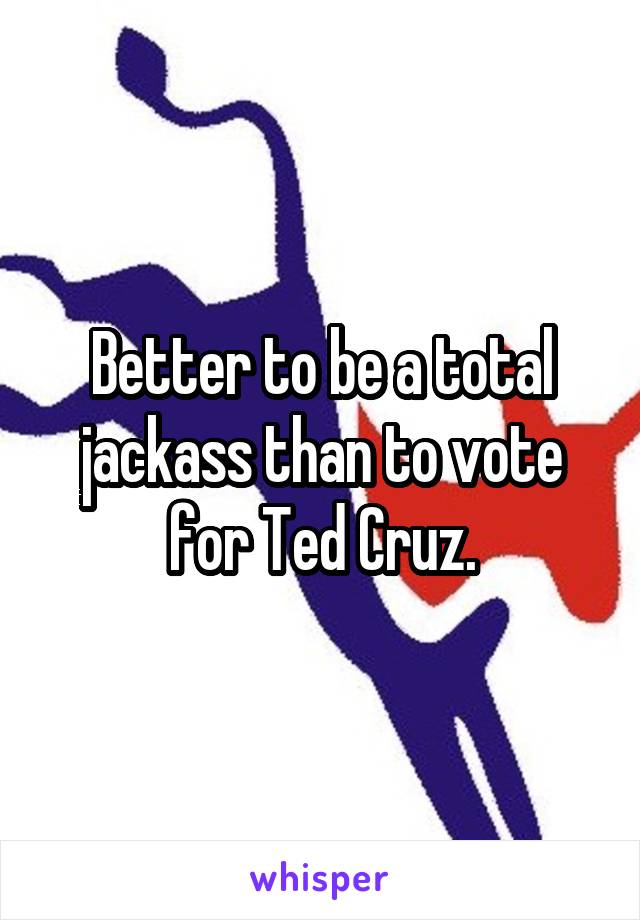 Better to be a total jackass than to vote for Ted Cruz.