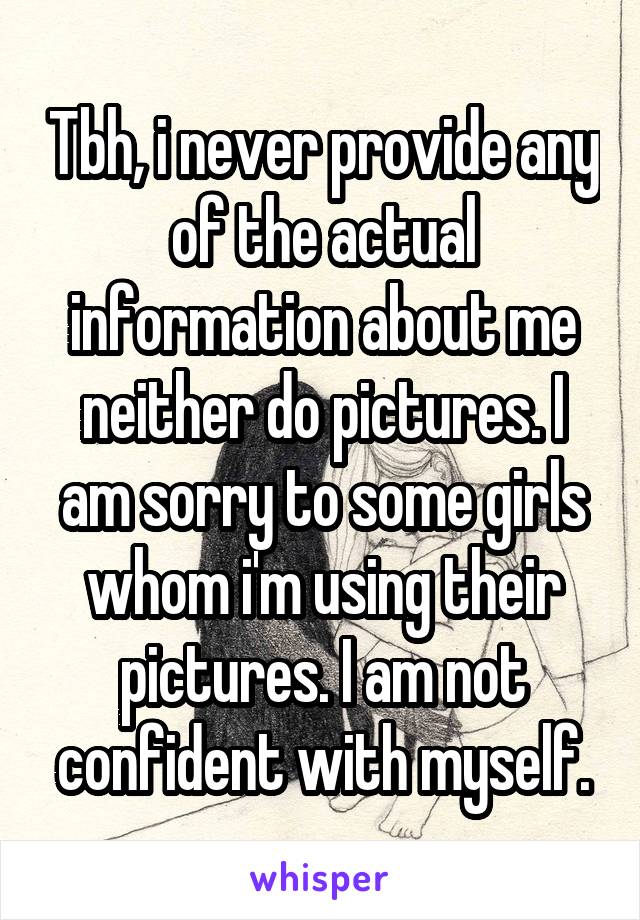 Tbh, i never provide any of the actual information about me neither do pictures. I am sorry to some girls whom i'm using their pictures. I am not confident with myself.