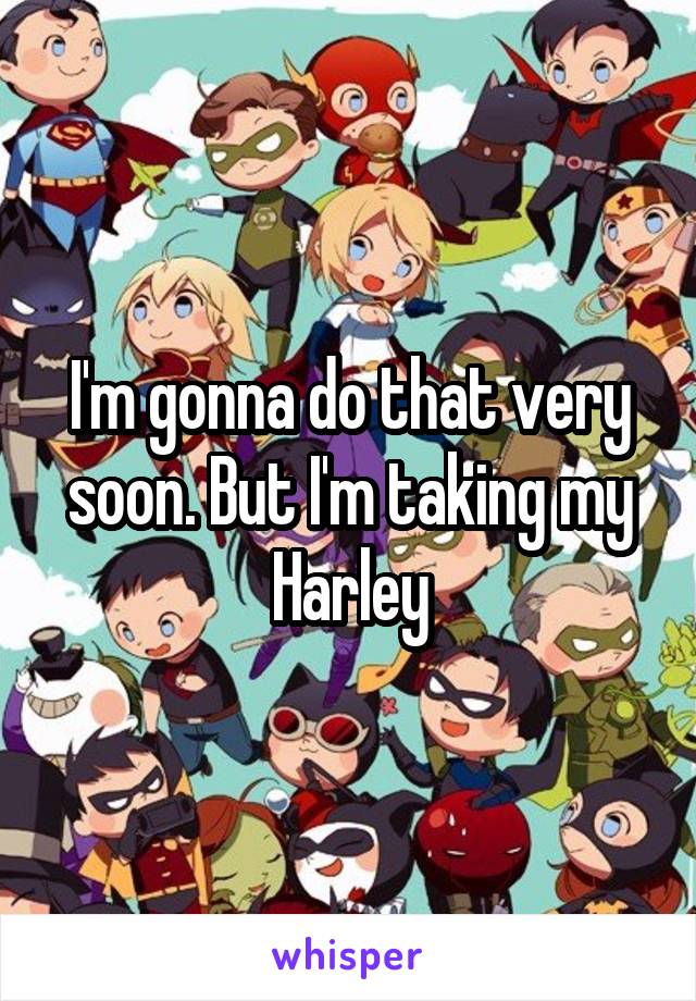 I'm gonna do that very soon. But I'm taking my Harley