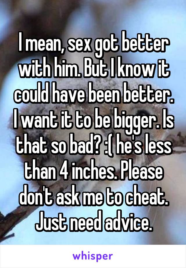 I mean, sex got better with him. But I know it could have been better. I want it to be bigger. Is that so bad? :( he's less than 4 inches. Please don't ask me to cheat. Just need advice.