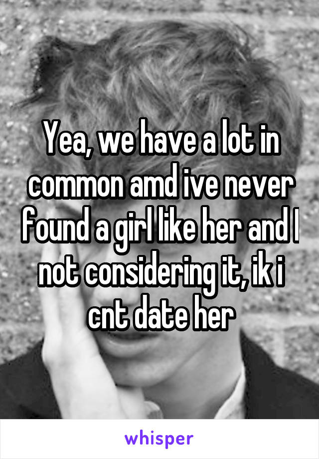 Yea, we have a lot in common amd ive never found a girl like her and I not considering it, ik i cnt date her