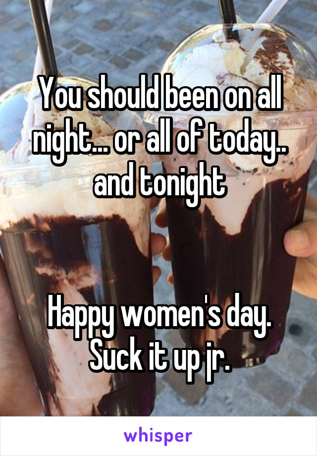 You should been on all night... or all of today.. and tonight


Happy women's day. Suck it up jr.