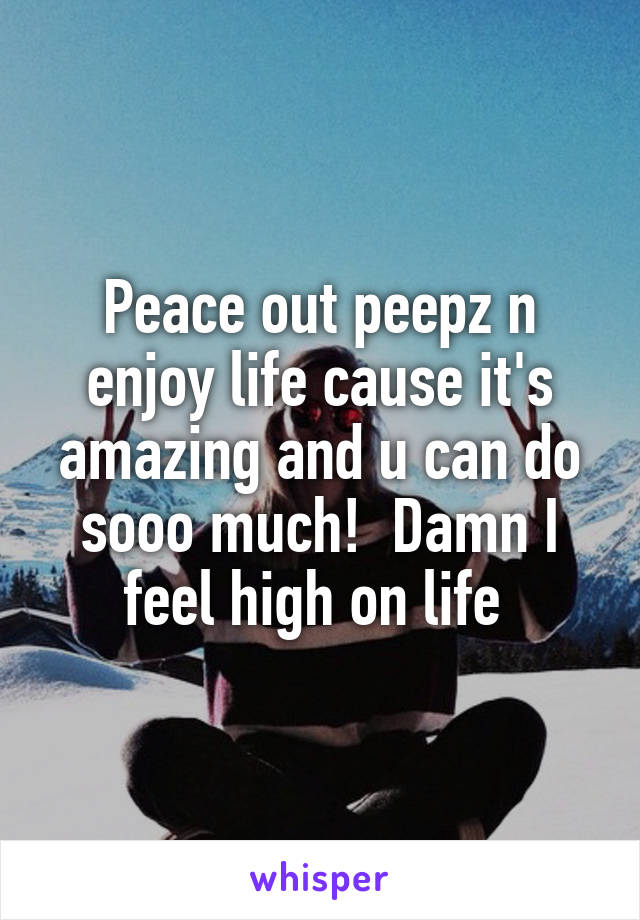 Peace out peepz n enjoy life cause it's amazing and u can do sooo much!  Damn I feel high on life 