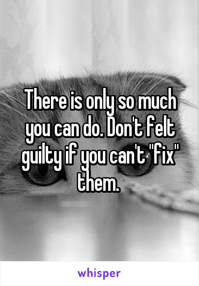 There is only so much you can do. Don't felt guilty if you can't "fix" them. 