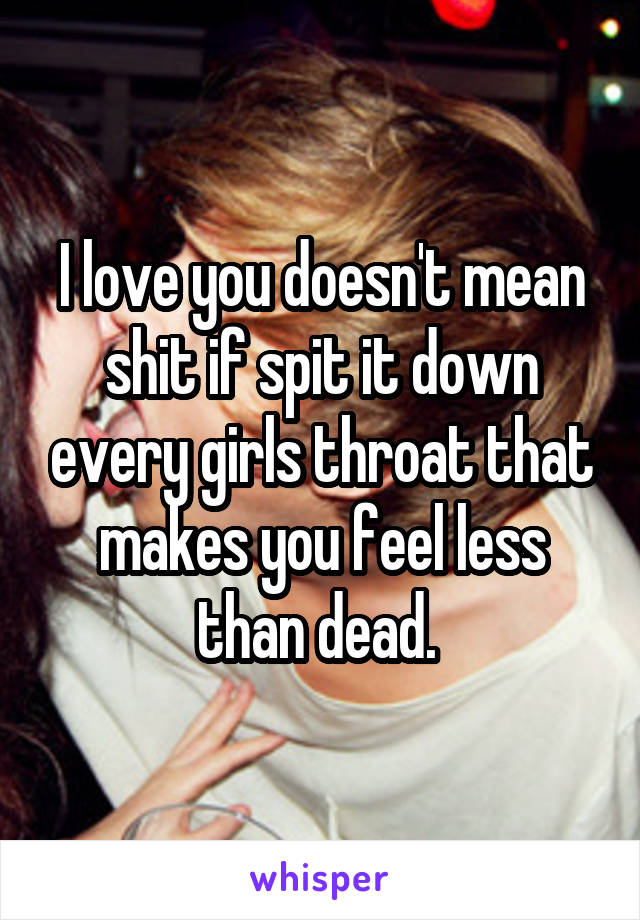 I love you doesn't mean shit if spit it down every girls throat that makes you feel less than dead. 