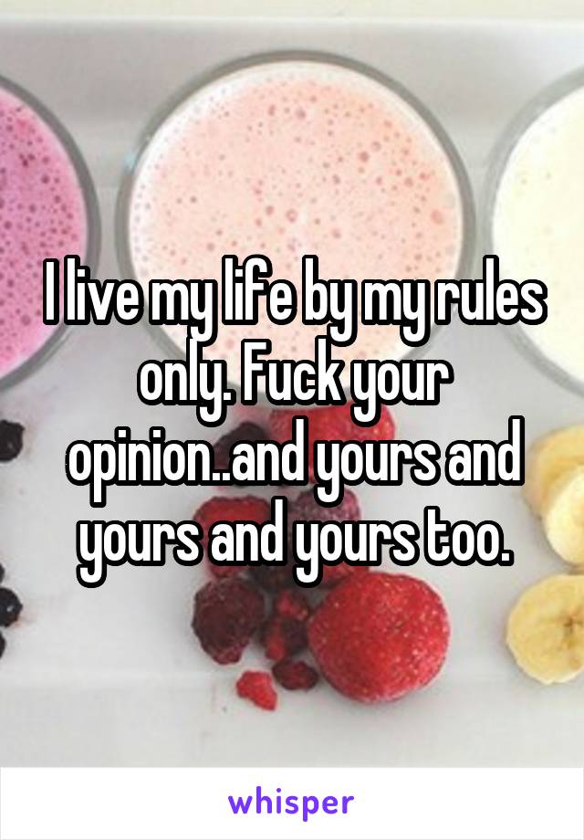 I live my life by my rules only. Fuck your opinion..and yours and yours and yours too.