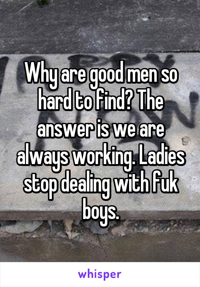 Why are good men so hard to find? The answer is we are always working. Ladies stop dealing with fuk boys.