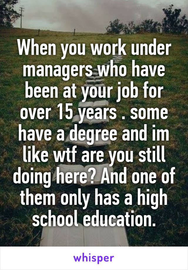 When you work under managers who have been at your job for over 15 years . some have a degree and im like wtf are you still doing here? And one of them only has a high school education.