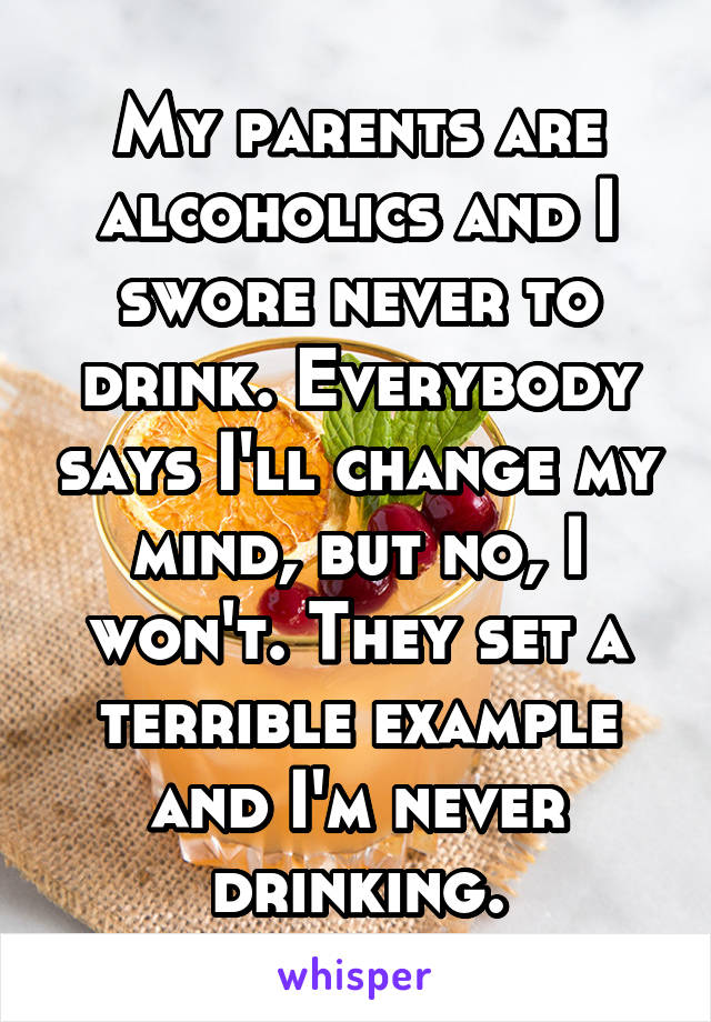 My parents are alcoholics and I swore never to drink. Everybody says I'll change my mind, but no, I won't. They set a terrible example and I'm never drinking.