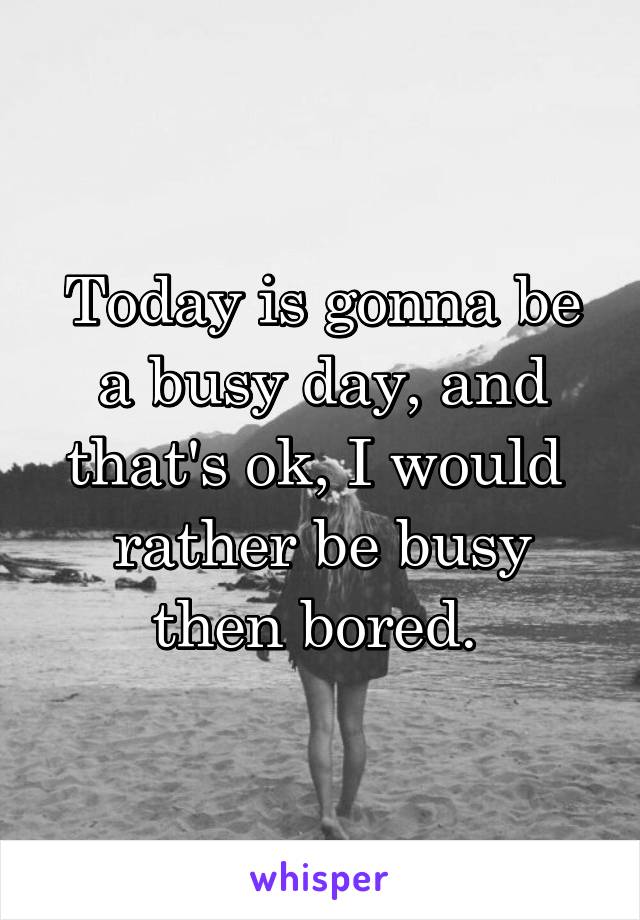 Today is gonna be a busy day, and that's ok, I would  rather be busy then bored. 