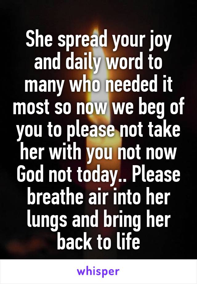 She spread your joy and daily word to many who needed it most so now we beg of you to please not take her with you not now God not today.. Please breathe air into her lungs and bring her back to life