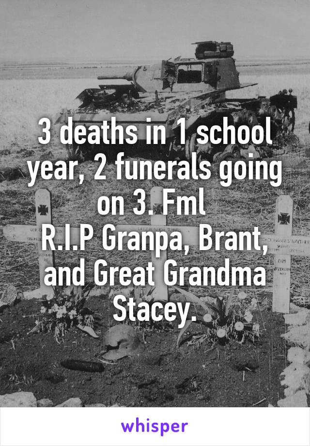 3 deaths in 1 school year, 2 funerals going on 3. Fml 
R.I.P Granpa, Brant, and Great Grandma Stacey.