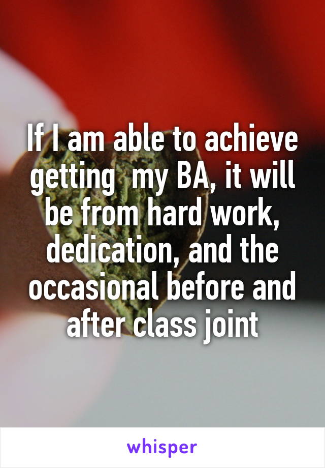 If I am able to achieve getting  my BA, it will be from hard work, dedication, and the occasional before and after class joint