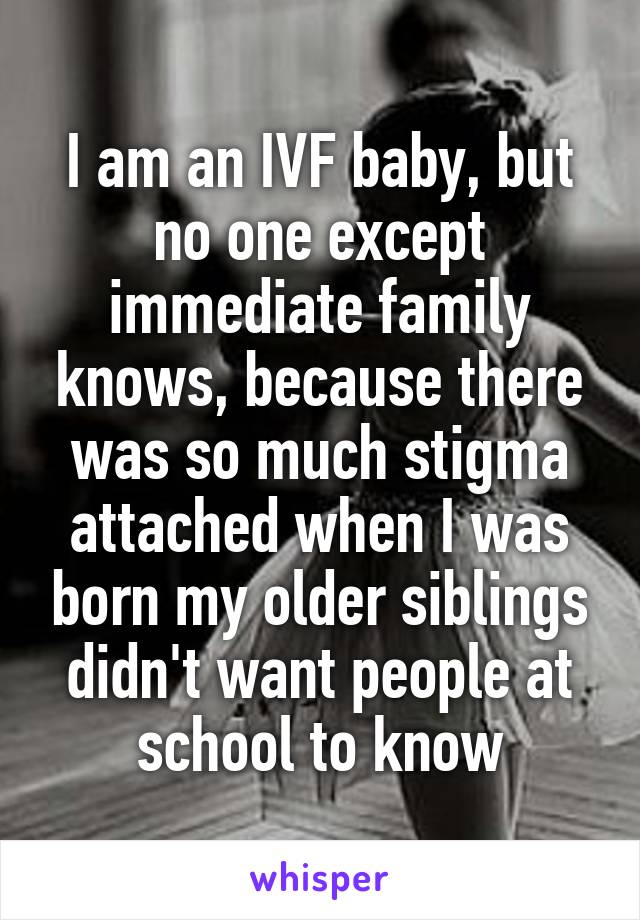 I am an IVF baby, but no one except immediate family knows, because there was so much stigma attached when I was born my older siblings didn't want people at school to know