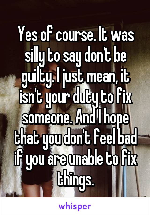 Yes of course. It was silly to say don't be guilty. I just mean, it isn't your duty to fix someone. And I hope that you don't feel bad if you are unable to fix things.