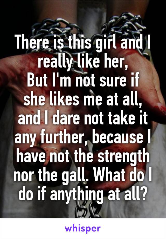 There is this girl and I really like her,
But I'm not sure if she likes me at all, and I dare not take it any further, because I have not the strength nor the gall. What do I do if anything at all?