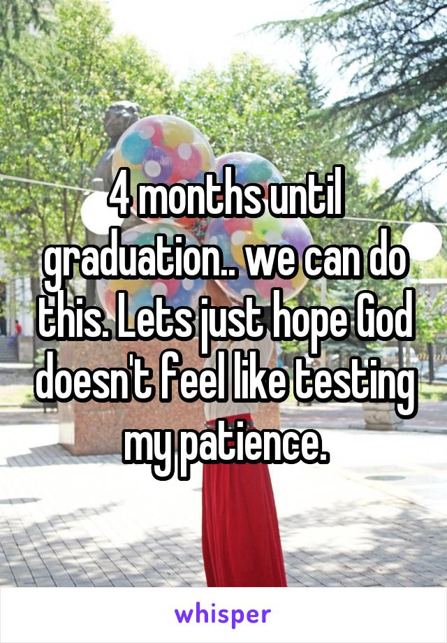 4 months until graduation.. we can do this. Lets just hope God doesn't feel like testing my patience.