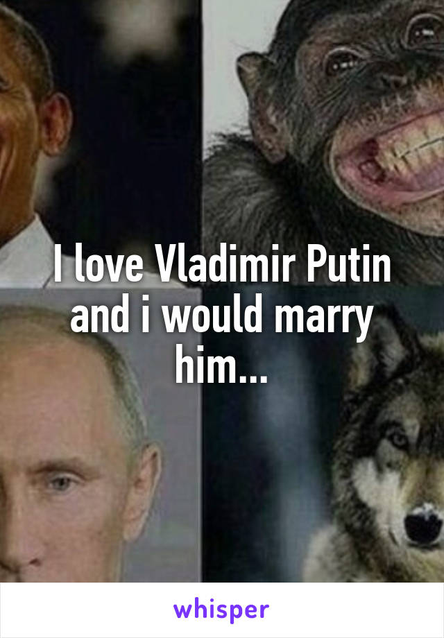 I love Vladimir Putin and i would marry him...