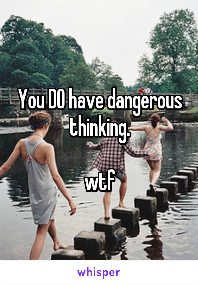 You DO have dangerous thinking.

wtf