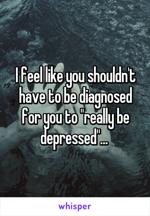 I feel like you shouldn't have to be diagnosed for you to "really be depressed"... 