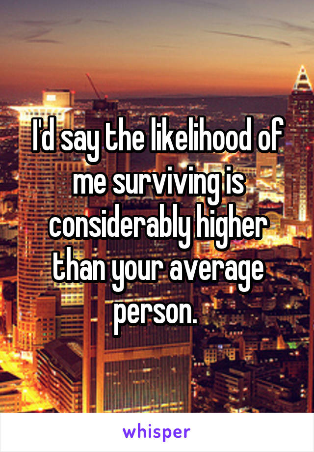 I'd say the likelihood of me surviving is considerably higher than your average person. 