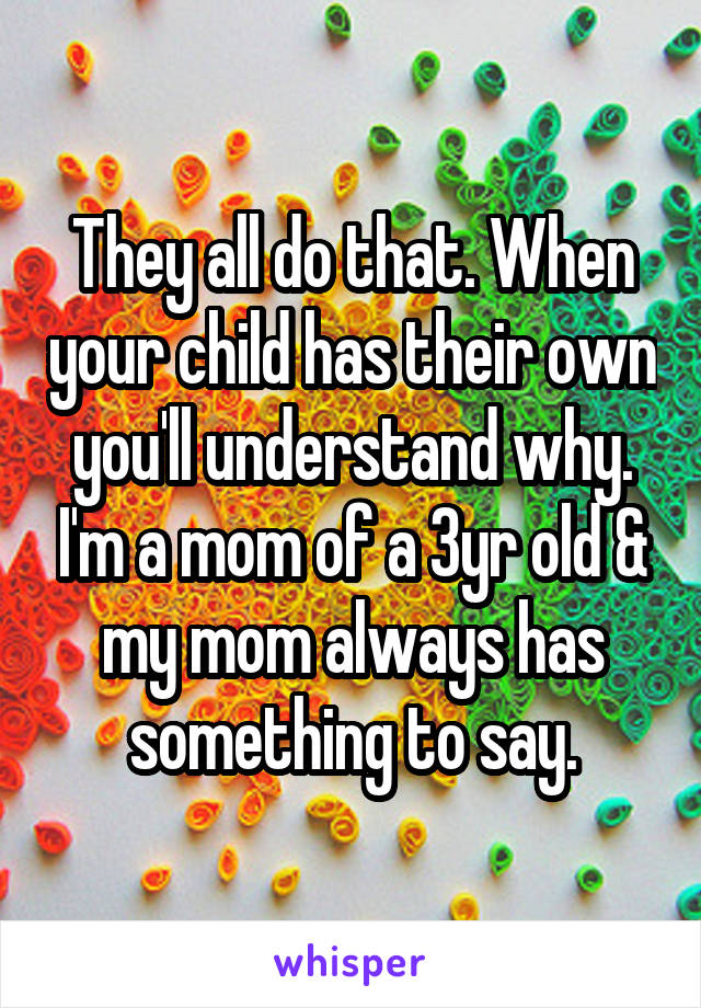 They all do that. When your child has their own you'll understand why. I'm a mom of a 3yr old & my mom always has something to say.