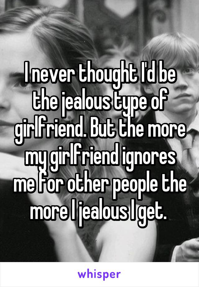 I never thought I'd be the jealous type of girlfriend. But the more my girlfriend ignores me for other people the more I jealous I get. 