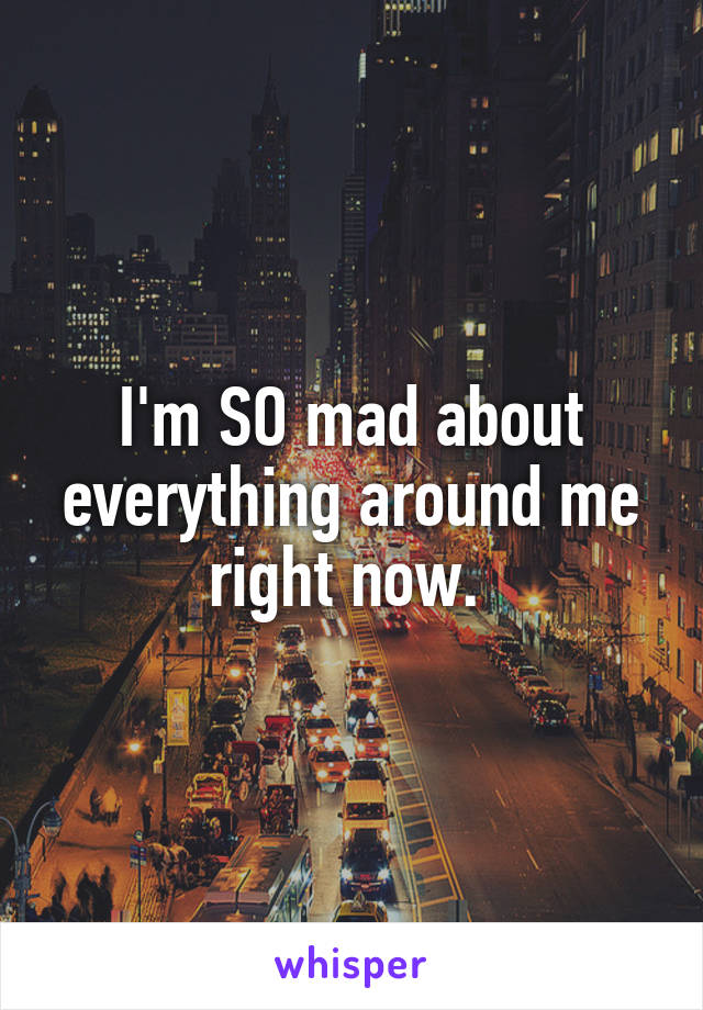 I'm SO mad about everything around me right now. 