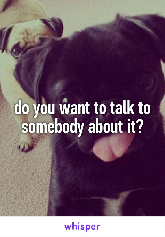 do you want to talk to somebody about it?