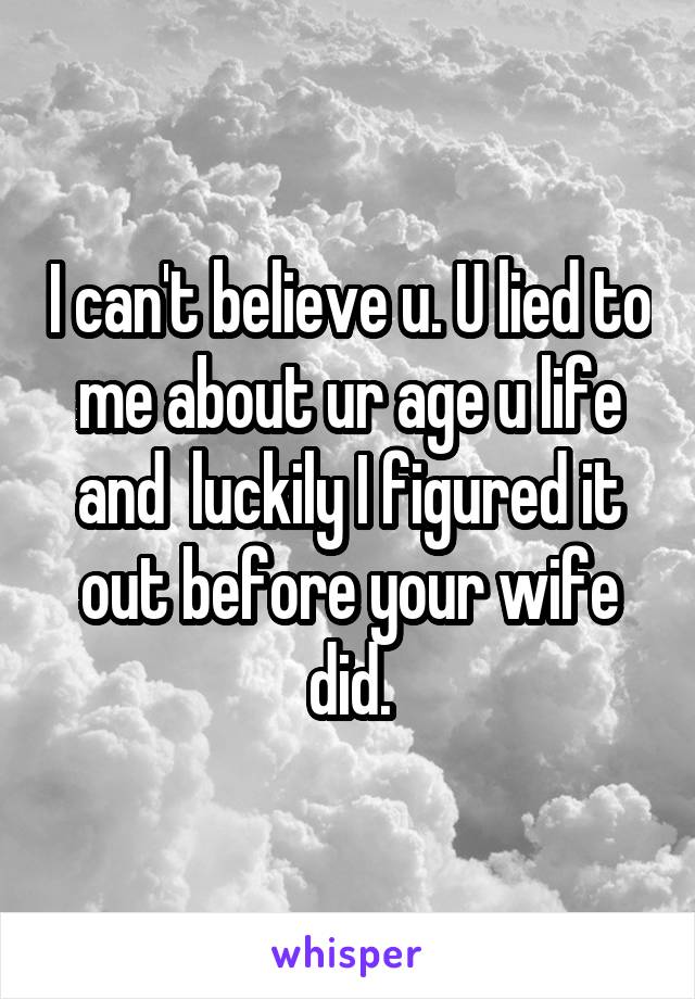 I can't believe u. U lied to me about ur age u life and  luckily I figured it out before your wife did.