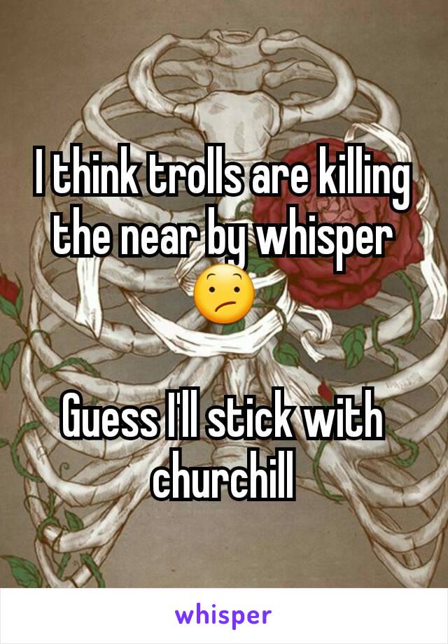 I think trolls are killing the near by whisper 😕

Guess I'll stick with churchill