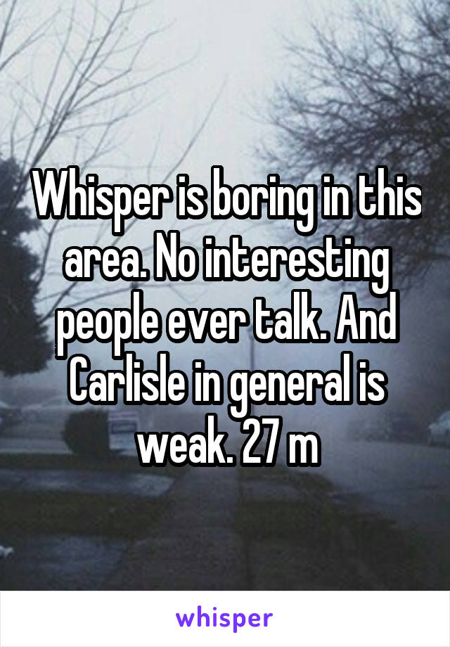 Whisper is boring in this area. No interesting people ever talk. And Carlisle in general is weak. 27 m