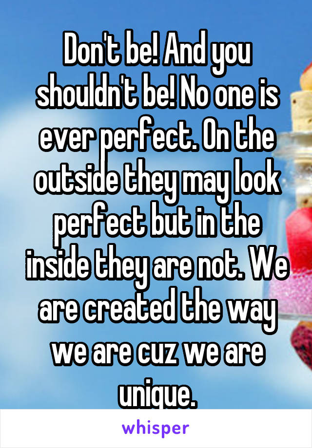 Don't be! And you shouldn't be! No one is ever perfect. On the outside they may look perfect but in the inside they are not. We are created the way we are cuz we are unique.