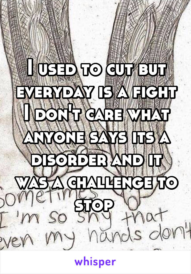 I used to cut but everyday is a fight I don't care what anyone says its a disorder and it was a challenge to stop 