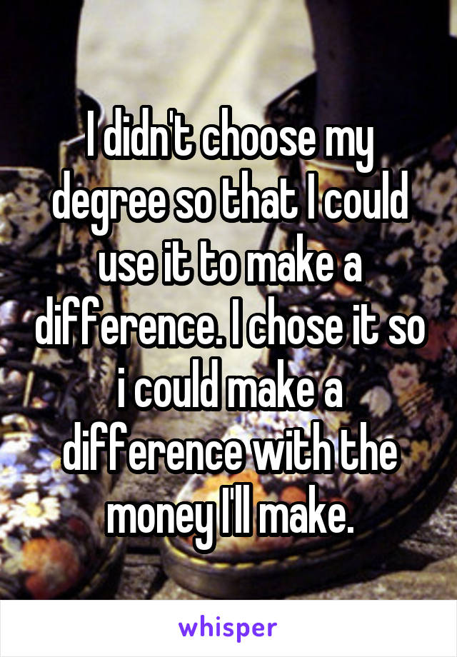 I didn't choose my degree so that I could use it to make a difference. I chose it so i could make a difference with the money I'll make.