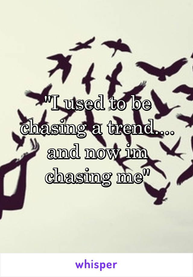 "I used to be chasing a trend.... and now im chasing me"