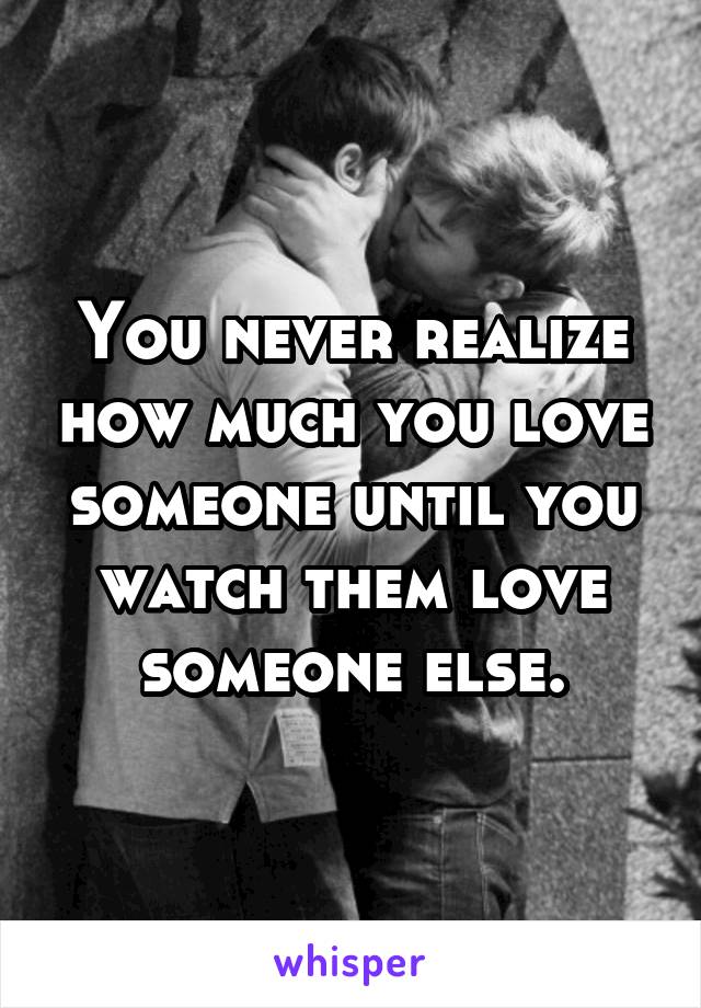 You never realize how much you love someone until you watch them love someone else.