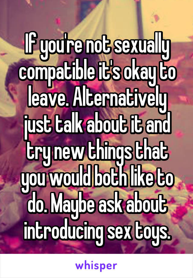 If you're not sexually compatible it's okay to leave. Alternatively just talk about it and try new things that you would both like to do. Maybe ask about introducing sex toys.