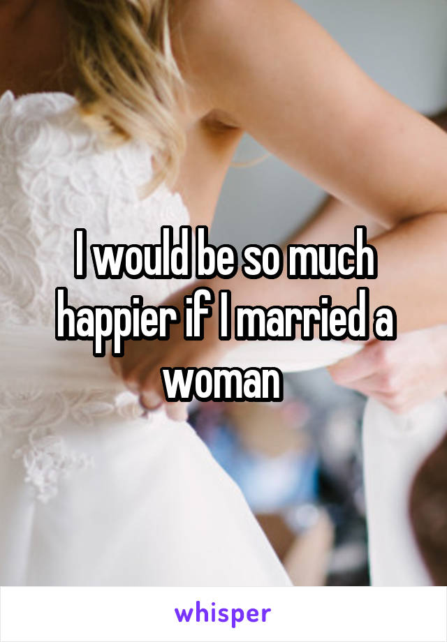 I would be so much happier if I married a woman 