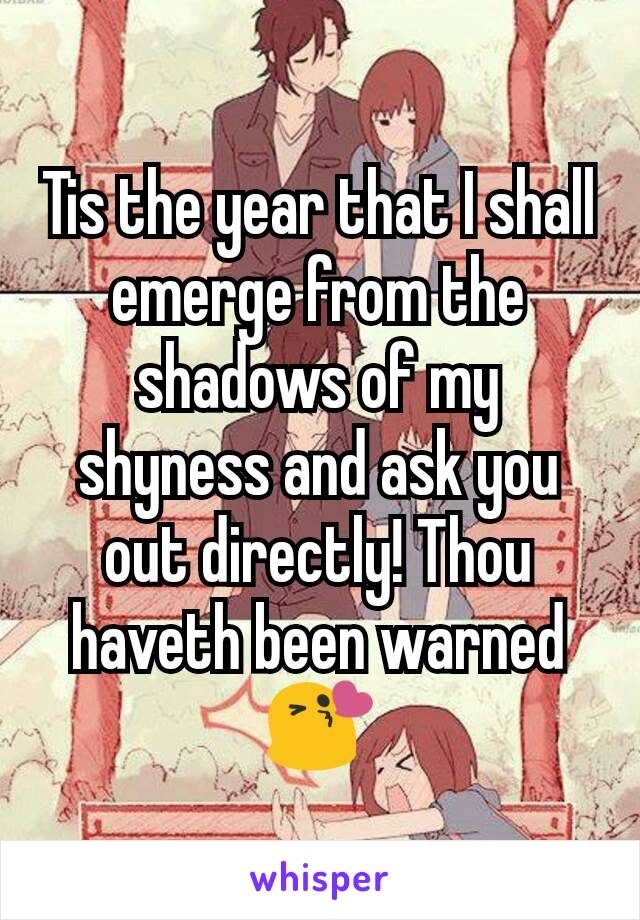 Tis the year that I shall emerge from the shadows of my shyness and ask you out directly! Thou haveth been warned 😘