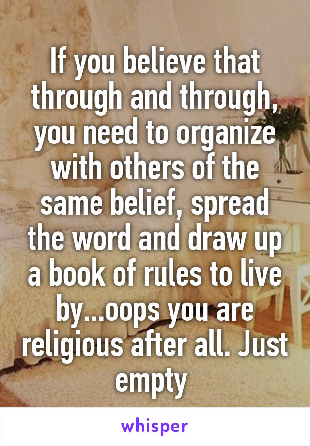 If you believe that through and through, you need to organize with others of the same belief, spread the word and draw up a book of rules to live by...oops you are religious after all. Just empty 