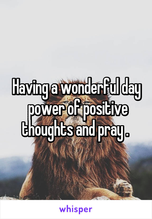 Having a wonderful day
 power of positive thoughts and pray . 