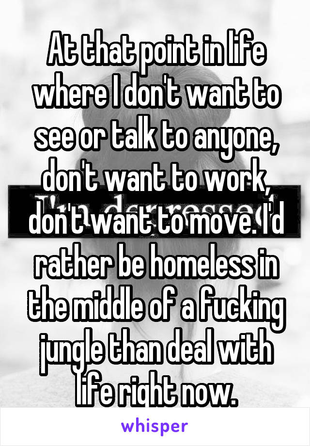 At that point in life where I don't want to see or talk to anyone, don't want to work, don't want to move. I'd rather be homeless in the middle of a fucking jungle than deal with life right now.