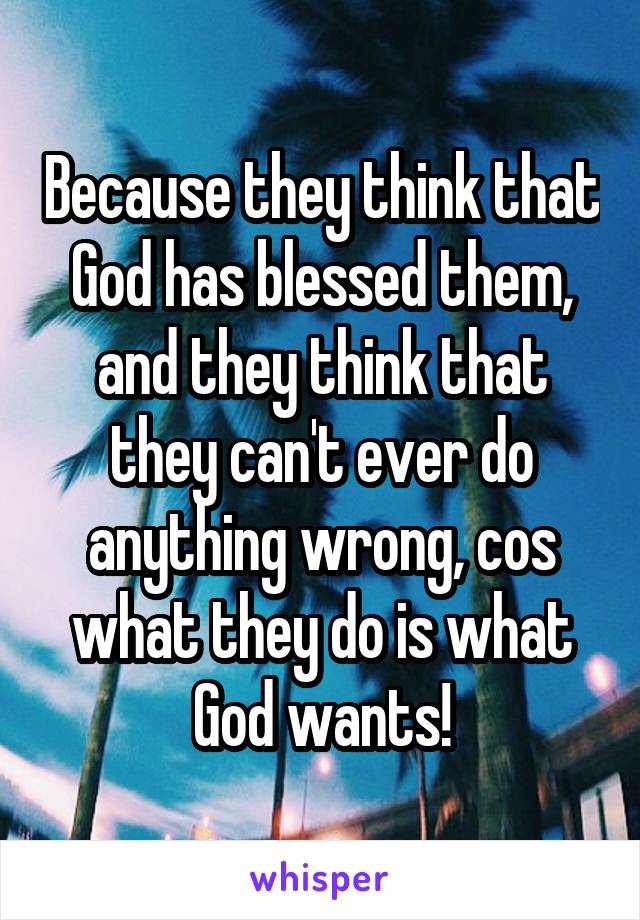 Because they think that God has blessed them, and they think that they can't ever do anything wrong, cos what they do is what God wants!