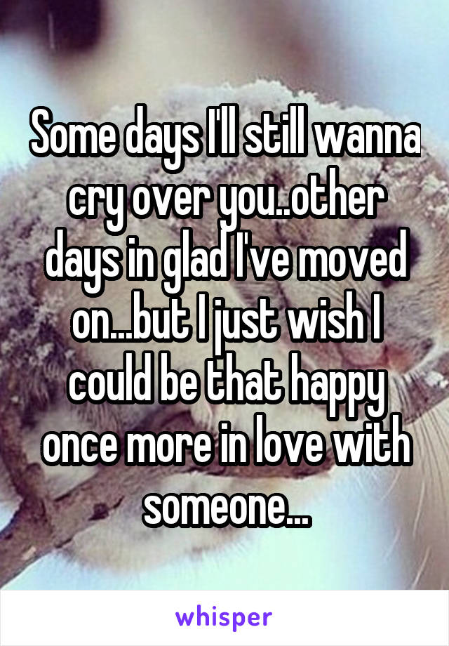 Some days I'll still wanna cry over you..other days in glad I've moved on...but I just wish I could be that happy once more in love with someone...