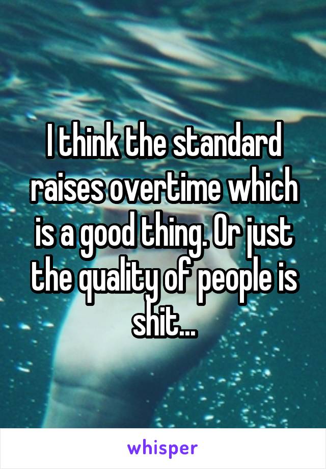 I think the standard raises overtime which is a good thing. Or just the quality of people is shit...