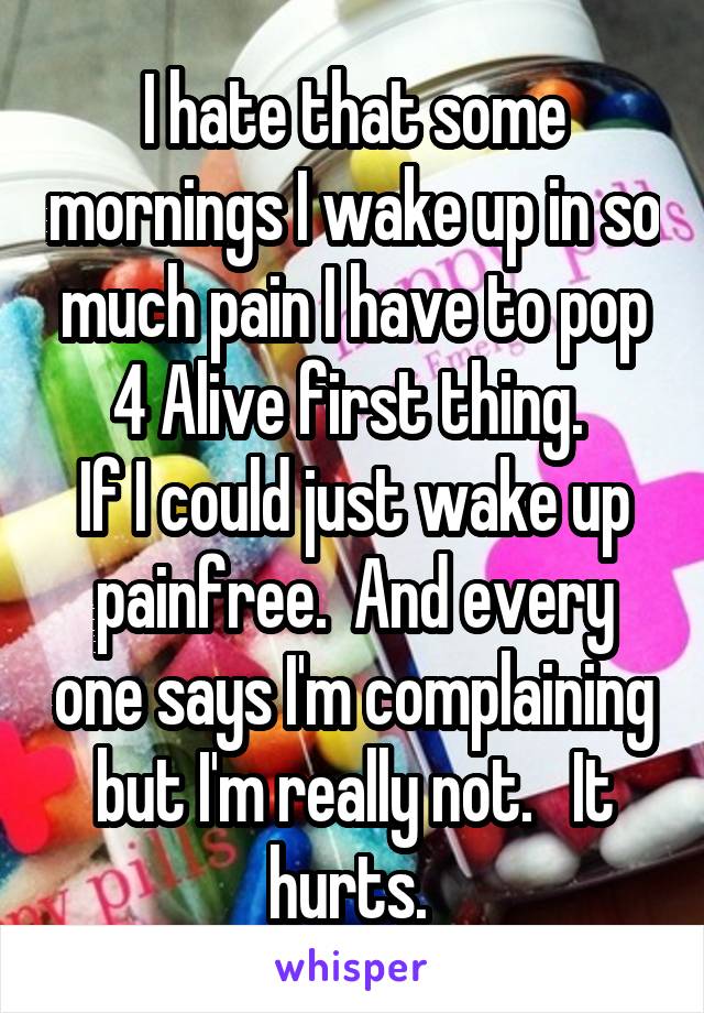 I hate that some mornings I wake up in so much pain I have to pop 4 Alive first thing. 
If I could just wake up painfree.  And every one says I'm complaining but I'm really not.   It hurts. 